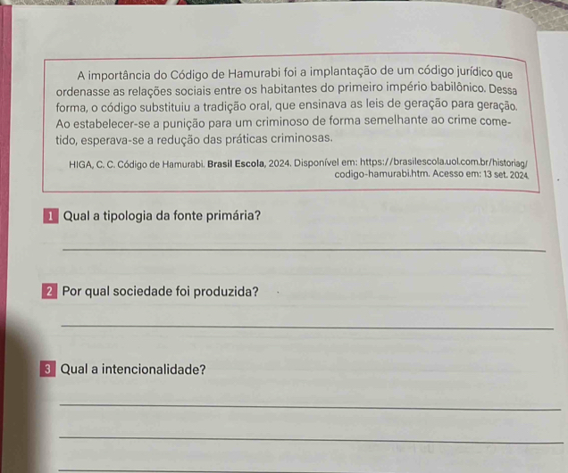 A importância do Código de Hamurabi foi a implantação de um código jurídico que 
ordenasse as relações sociais entre os habitantes do primeiro império babilônico. Dessa 
forma, o código substituiu a tradição oral, que ensinava as leis de geração para geração. 
Ao estabelecer-se a punição para um criminoso de forma semelhante ao crime come- 
tido, esperava-se a redução das práticas criminosas. 
HIGA, C. C. Código de Hamurabi. Brasil Escola, 2024. Disponível em: https://brasilescola.uol.com.br/historiag/ 
codigo-hamurabi.htm. Acesso em: 13 set. 2024 
Qual a tipologia da fonte primária? 
_ 
2 Por qual sociedade foi produzida? 
_ 
Qual a intencionalidade? 
_ 
_ 
_