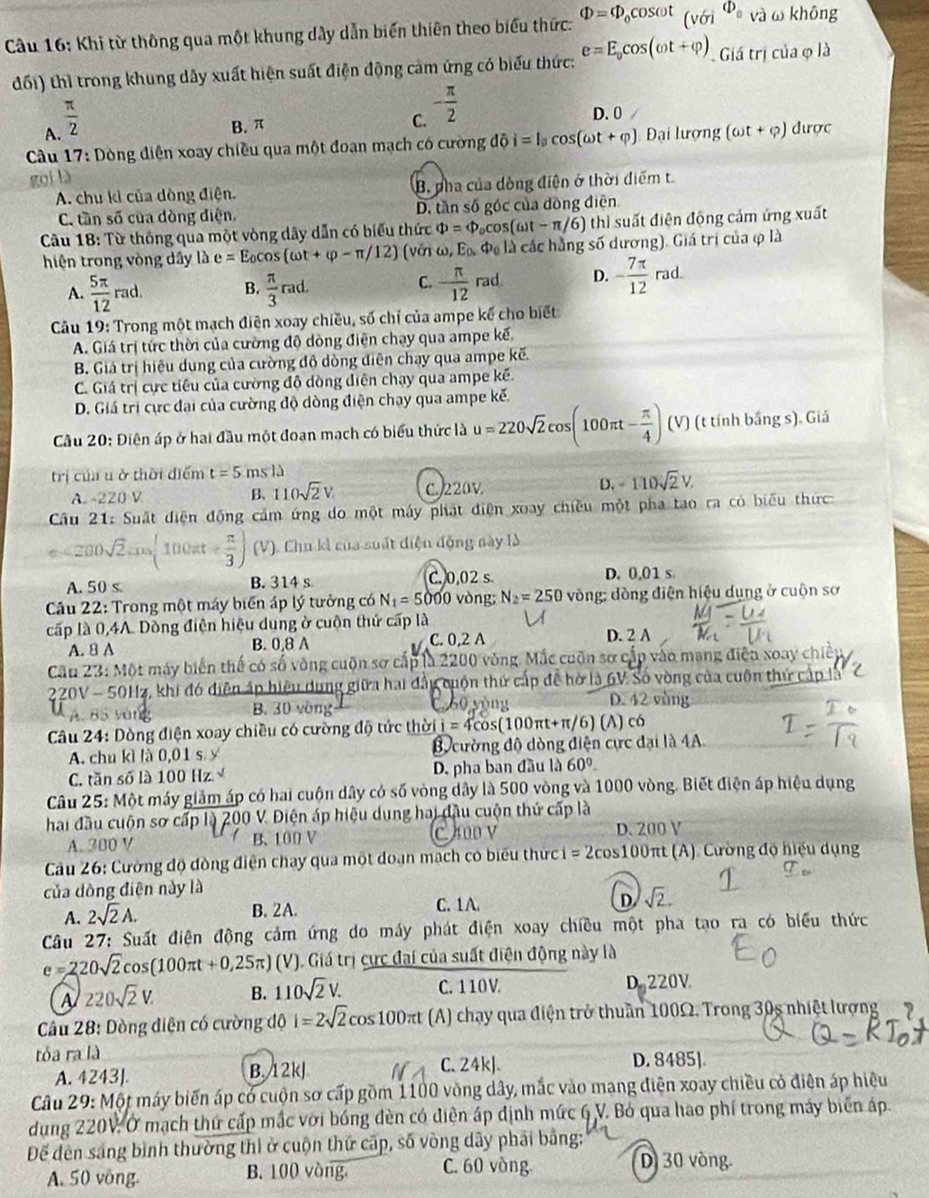 Khi từ thông qua một khung dây dẫn biến thiên theo biểu thức. Phi =Phi _0cos omega t_(r)^Phi _0 và ω không
đối) thì trong khung dây xuất hiện suất điện động cảm ứng có biểu thức: e=E_0cos (omega t+varphi ) Giá trị của φ là
A.  π /2  B. π
C. - π /2  D. 0
* Câu 17: Dòng điện xoay chiều qua một đoạn mạch có cường dhat Oi=l_0cos (omega t+varphi ) Đại lượng (omega t+varphi ) được
gọi là
A. chu kỉ của dòng điện. B. pha của dòng điện ở thời điểm t
C. tần số của dòng điện. D. tần số góc của đòng điện
Câu 18: Từ thông qua một vòng dây dẫn có biểu thức Phi =Phi COS (omega t-π /6) thì suất điện động cảm ứng xuất
hiện trong vòng dây là e=E_0cos (omega t+varphi -π /12) (vớn omega ,E_0. là các hằng số dương). Giá trị của φ là
B.
A.  5π /12 rad.  π /3 rad.
C. - π /12 rad D. - 7π /12 rad.
Câu 19: Trong một mạch điện xoay chiều, số chỉ của ampe kế cho biết
A. Giá trị tức thời của cường độ dòng điện chạy qua ampe kế,
B. Giá trị hiệu dụng của cường độ dòng diện chạy qua ampe kẽ.
C. Giá trị cực tiêu của cường độ dòng điện chạy qua ampe kế.
D. Giá trị cực đại của cường độ dòng điện chạy qua ampe kế.
Cầu 20: Điện áp ở hai đầu một đoạn mạch có biểu thức là u=220sqrt(2)cos (100π t- π /4 ) (V) (t tính bắng s). Giả
trị của u ở thời điểm t=5msld
A. -220 V B、 110sqrt(2)V C. 220V D. -110sqrt(2)V.
Cầu 21: Suất diện động cảm ứng do một máy phát điện xoay chiều một pha tao ra có biểu thức:
<200sqrt(2)cos (100π t+ π /3 ) (V). Chu kì của suất điện động này là
A. 50 s B. 314 s C. 0,02 s. D. 0,01 s
Cầu 22: Trong một máy biển áp lý tưởng có N_1=5 5000 vòng; N_2=250 vòng; dòng điện hiệu dụng ở cuộn sơ
cấp là 0,4A. Dòng điện hiệu dung ở cuộn thứ cấp là
A. 8 A B. 0.8 A C. 0,2 A D. 2 A
Cầu 23: Một máy biến thế có số vòng cuộn sơ cấp là 2200 vòng. Mắc cuốn sơ cấp vào mạng điện xoay chiếp
220V - 50Hz, khi đó diện áp hiệu dụng giữa hai đầy cuộn thứ cấp để hờ là 6V Số vòng của cuốn thứ cấp là
yòng B. 30 vòng
C. 60 yòng D. 42 vòng
Câu 24: Dòng điện xoay chiều có cường độ tức thời i=4cos (10 00πt+π/6) (A) có
A. chu kì là 0,01 s y B cường độ dòng điện cực đại là 4A
C. tăn số là 100 Hz D. pha ban đầu là 60°
Câu 25: Một máy giảm áp có hai cuộn dây có số vòng dây là 500 vòng và 1000 vòng. Biết điện áp hiệu dụng
hai đầu cuộn sơ cấp là 200 V. Điện áp hiệu dung hai đầu cuộn thứ cấp là
A. 300 V B. 100 V C. 400 V D. 200 V
Câu 26: Cường độ đòng điện chay qua một doạn mạch có biểu thức =2cos 100 Oπt (A). Cường độ hiệu dụng
của dòng điện này là
D
A. 2sqrt(2)A.
B. 2A. C. 1A. sqrt(2).
Câu 27: Suất điện động cảm ứng do máy phát điện xoay chiều một pha tạo ra có biểu thức
e=220sqrt(2)cos C 100πt +0,25π )(V) J. Giá trị cực đai của suất điện động này là
A 220sqrt(2)V.
B. 110sqrt(2)V. C. 110 V D. 220V
* Câu 28: Dòng điện có cường độ i=2sqrt(2)cos 100π t (A) chạy qua điện trở thuần 100Ω. Trong 30s nhiệt lượng ?
tỏa ra là D. 8485].
A. 4243J. B. 12kJ
C、24kJ.
Câu 29: Một máy biến áp có cuộn sơ cấp gồm 1100 vòng dây, mắc vào mang điện xoay chiều có điện áp hiệu
dụng 220V: Ở mạch thứ cấp mắc với bóng đèn có điện áp định mức 6 V. Bỏ qua hao phí trong máy biển áp
Để đèn sáng bình thường thì ở cuộn thứ cấp, số vòng dây phải bằng:
A. 50 vòng B. 100 vòng C. 60 vòng
D.30 vòng.