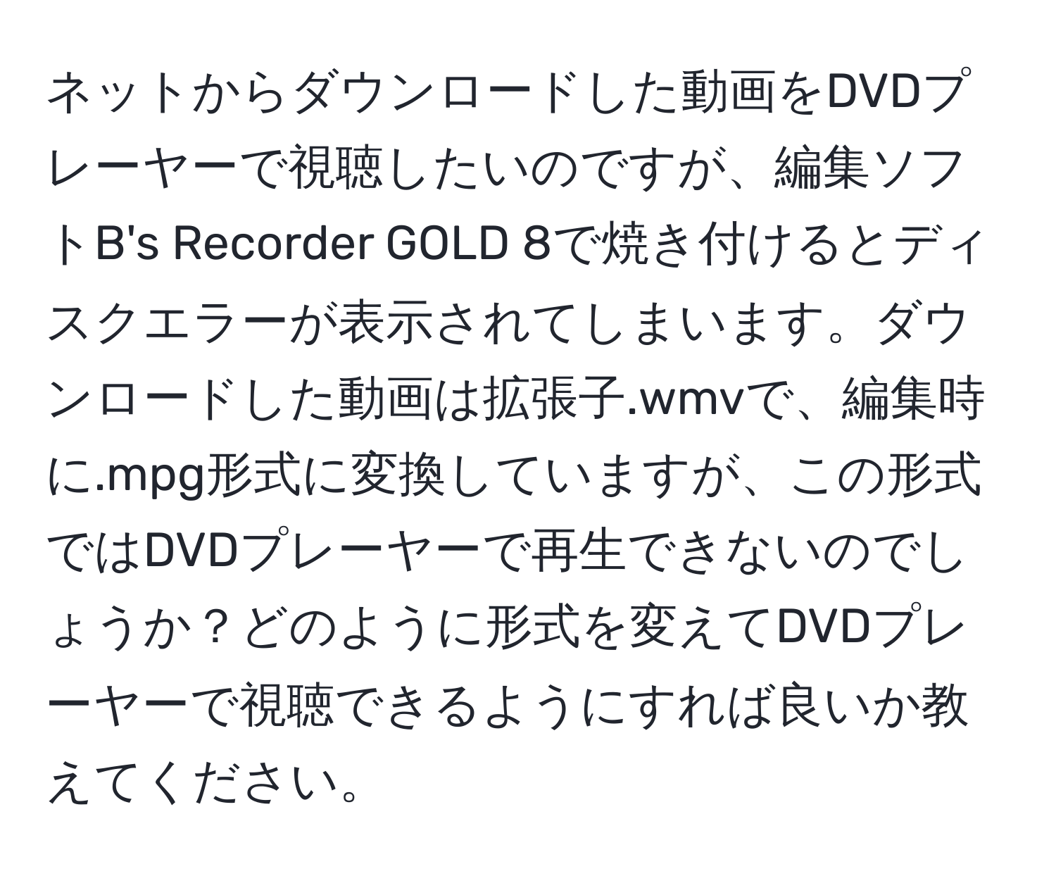 ネットからダウンロードした動画をDVDプレーヤーで視聴したいのですが、編集ソフトB's Recorder GOLD 8で焼き付けるとディスクエラーが表示されてしまいます。ダウンロードした動画は拡張子.wmvで、編集時に.mpg形式に変換していますが、この形式ではDVDプレーヤーで再生できないのでしょうか？どのように形式を変えてDVDプレーヤーで視聴できるようにすれば良いか教えてください。