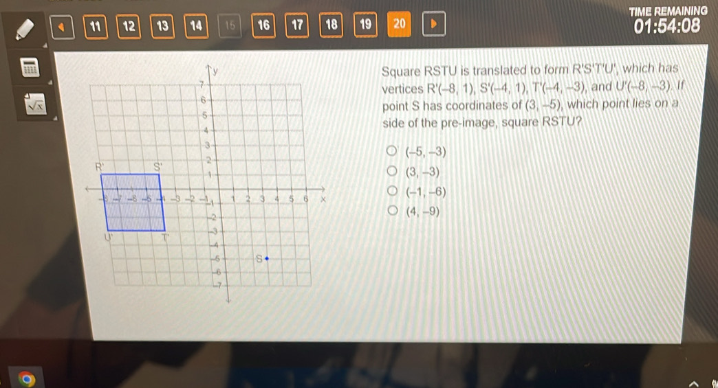 TIME REMAINING
11 12 13 14 15 16 17 18 19 20 D
01:54:08
Square RSTU is translated to form R'S'T'U', which has
, and U'(-8,-3) If
vertices R'(-8,1),S'(-4,1),T'(-4,-3),
sqrt(x), which point lies on a
point S has coordinates of (3,-5)
side of the pre-image, square RSTU?
(-5,-3)
(3,-3)
(-1,-6)
(4,-9)