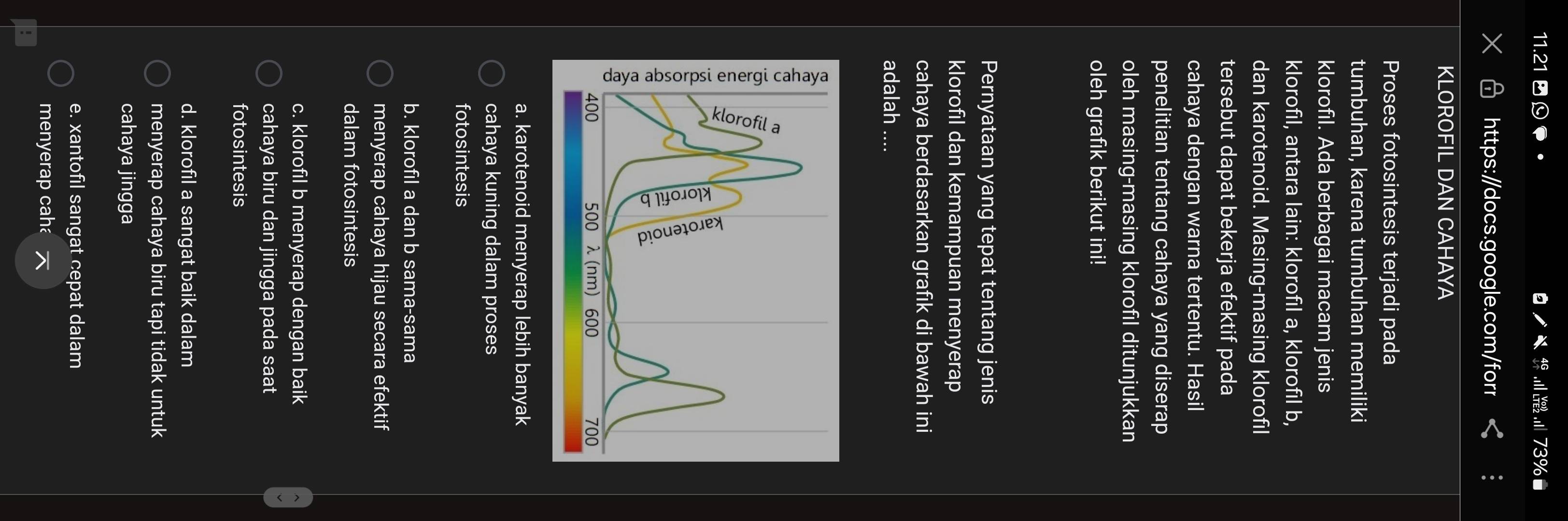 73%
https:/docs.google.com/forr
KLOROFIL DAN CAHAYA
Proses fotosintesis terjadi pada
tumbuhan, karena tumbuhan memiliki
klorofil. Ada berbagai macam jenis
klorofil, antara lain: klorofil a, klorofil b,
dan karotenoid. Masing-masing klorofil
tersebut dapat bekerja efektif pada
cahaya dengan warna tertentu. Hasil
penelitian tentang cahaya yang diserap
oleh masing-masing klorofil ditunjukkan
oleh grafık berikut ini!
Pernyataan yang tepat tentang jenis
klorofil dan kemampuan menyerap
cahaya berdasarkan grafık di bawah ini
adalah ....
a. karotenoid menyerap lebih banyak
cahaya kuning dalam proses
fotosintesis
b. klorofil a dan b sama-sama
menyerap cahaya hijau secara efektif
dalam fotosintesis
c. klorofil b menyerap dengan baik
cahaya biru dan jingga pada saat
fotosintesis
d. klorofil a sangat baik dalam
menyerap cahaya biru tapi tidak untuk
cahaya jingga
e. xantofil sangat cepat dalam
menyerap caha
`