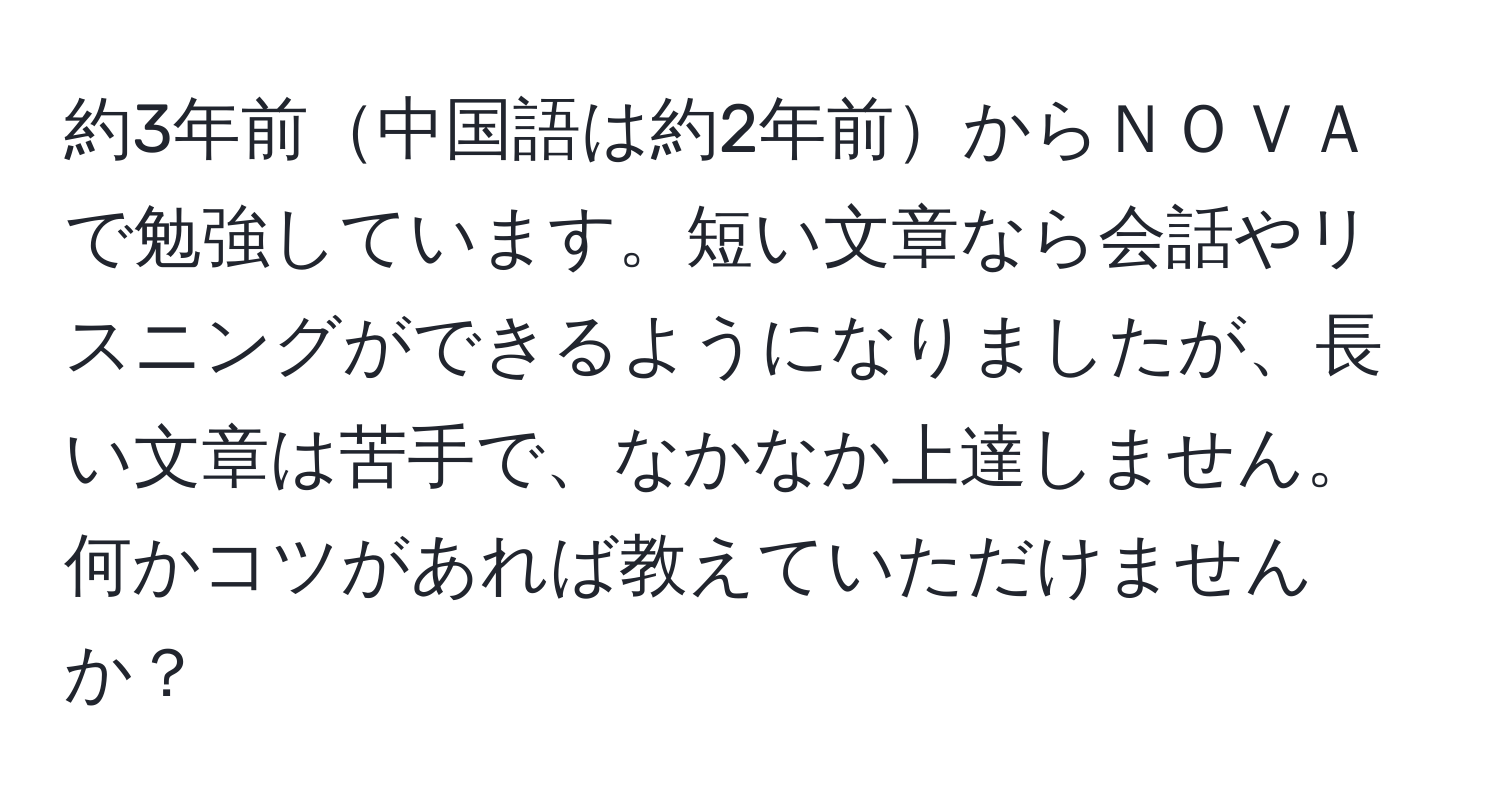 約3年前中国語は約2年前からＮＯＶＡで勉強しています。短い文章なら会話やリスニングができるようになりましたが、長い文章は苦手で、なかなか上達しません。何かコツがあれば教えていただけませんか？