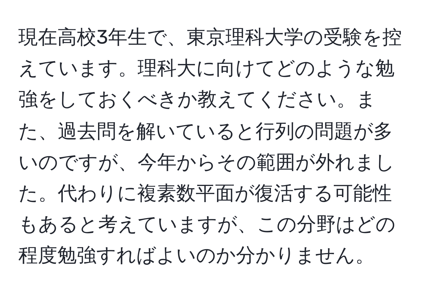 現在高校3年生で、東京理科大学の受験を控えています。理科大に向けてどのような勉強をしておくべきか教えてください。また、過去問を解いていると行列の問題が多いのですが、今年からその範囲が外れました。代わりに複素数平面が復活する可能性もあると考えていますが、この分野はどの程度勉強すればよいのか分かりません。