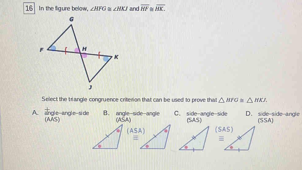 In the figure below, ∠ HFG≌ ∠ HKJ and overline HF≌ overline HK.
Select the triangle congruence criterion that can be used to prove that △ HFG≌ △ HKJ.
A. angle-angle-side B. angle-side-angle C. side-angle-side D. side side angle
(AAS) (SAS) (SSA)
(SA