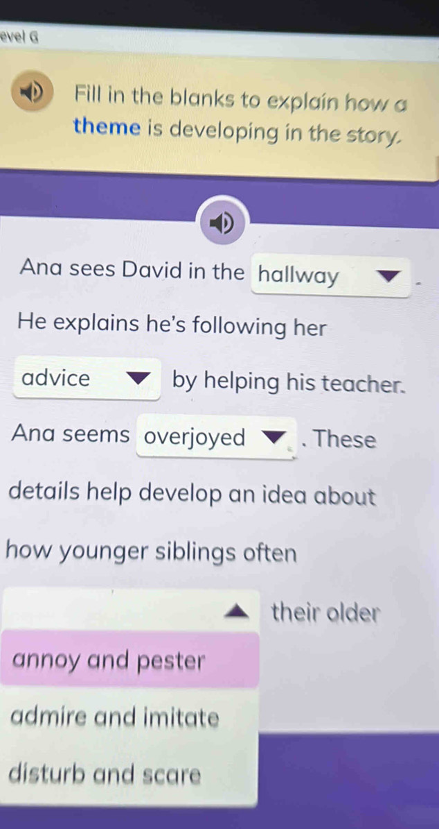 evel G 
Fill in the blanks to explain how a 
theme is developing in the story. 
Ana sees David in the hallway 
He explains he's following her 
advice by helping his teacher. 
Ana seems overjoyed . These 
details help develop an idea about 
how younger siblings often 
their older 
annoy and pester 
admire and imitate 
disturb and scare