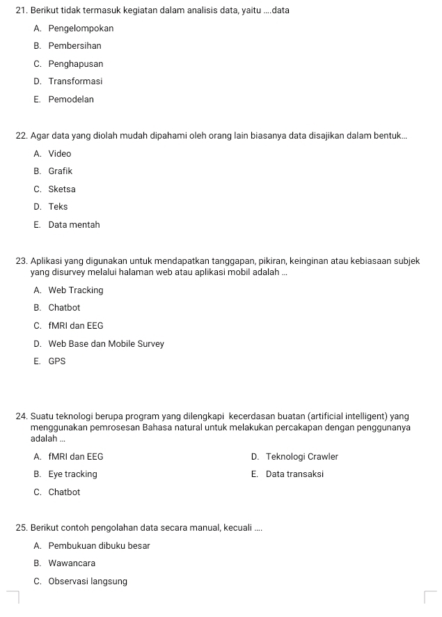 Berikut tidak termasuk kegiatan dalam analisis data, yaitu ....data
A. Pengelompokan
B. Pembersihan
C. Penghapusan
D. Transformasi
E. Pemodelan
22. Agar data yang diolah mudah dipahami oleh orang lain biasanya data disajikan dalam bentuk...
A. Video
B. Grafik
C. Sketsa
D. Teks
E. Data mentah
23. Aplikasi yang digunakan untuk mendapatkan tanggapan, pikiran, keinginan atau kebiasaan subjek
yang disurvey melalui halaman web atau aplikasi mobil adalah ...
A. Web Tracking
B. Chatbot
C. fMRI dan EEG
D. Web Base dan Mobile Survey
E. GPS
24. Suatu teknologi berupa program yang dilengkapi kecerdasan buatan (artificial intelligent) yang
menggunakan pemrosesan Bahasa natural untuk melakukan percakapan dengan penggunanya
adalah ...
A. fMRI dan EEG D. Teknologi Crawler
B. Eye tracking E. Data transaksi
C. Chatbot
25. Berikut contoh pengolahan data secara manual, kecuali ....
A. Pembukuan dibuku besar
B. Wawancara
C. Observasi langsung