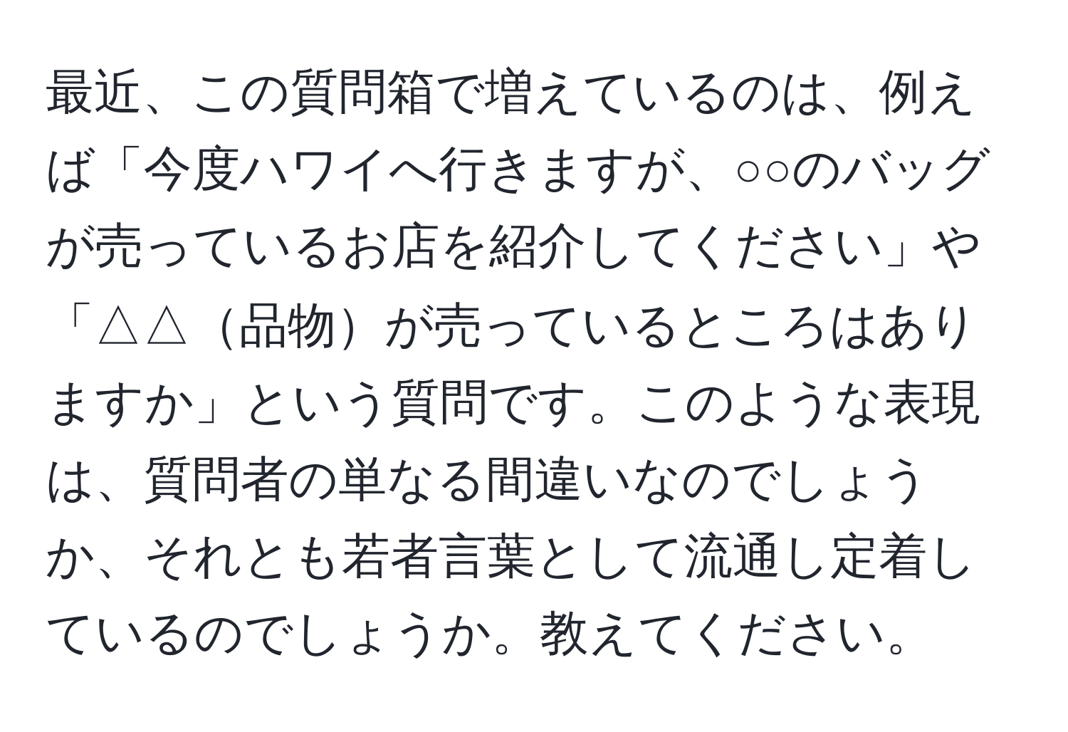 最近、この質問箱で増えているのは、例えば「今度ハワイへ行きますが、○○のバッグが売っているお店を紹介してください」や「△△品物が売っているところはありますか」という質問です。このような表現は、質問者の単なる間違いなのでしょうか、それとも若者言葉として流通し定着しているのでしょうか。教えてください。