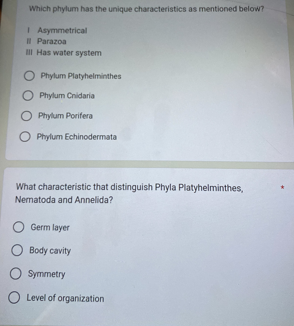 Which phylum has the unique characteristics as mentioned below?
l Asymmetrical
II Parazoa
III Has water system
Phylum Platyhelminthes
Phylum Cnidaria
Phylum Porifera
Phylum Echinodermata
What characteristic that distinguish Phyla Platyhelminthes,
Nematoda and Annelida?
Germ layer
Body cavity
Symmetry
Level of organization