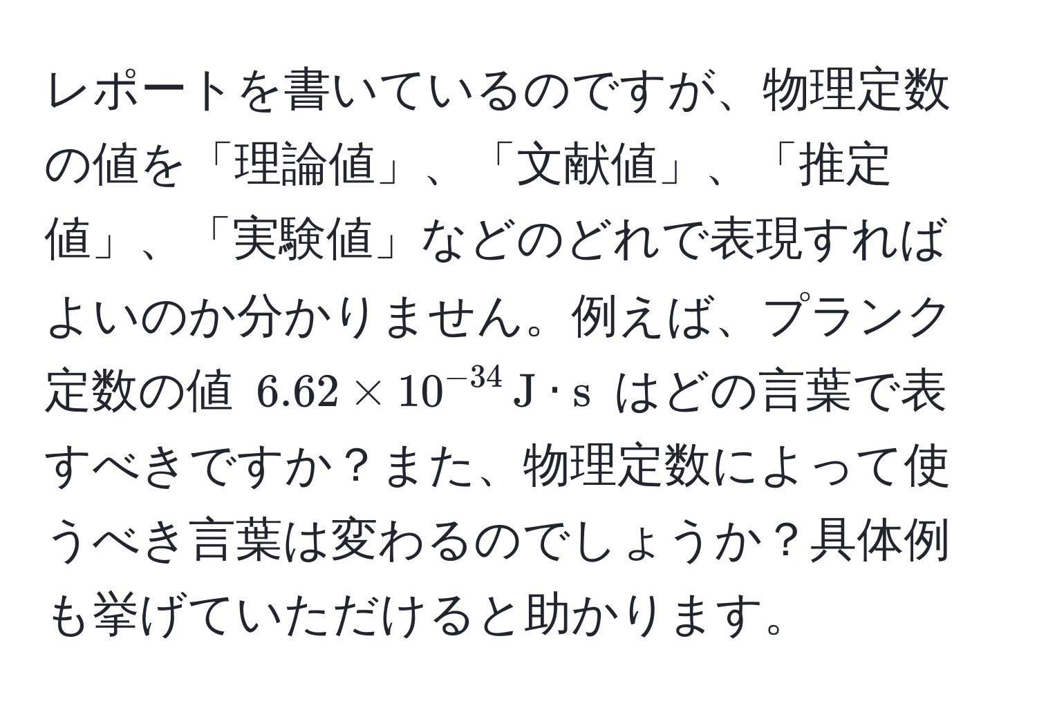 レポートを書いているのですが、物理定数の値を「理論値」、「文献値」、「推定値」、「実験値」などのどれで表現すればよいのか分かりません。例えば、プランク定数の値 $6.62 * 10^(-34) , J · s$ はどの言葉で表すべきですか？また、物理定数によって使うべき言葉は変わるのでしょうか？具体例も挙げていただけると助かります。