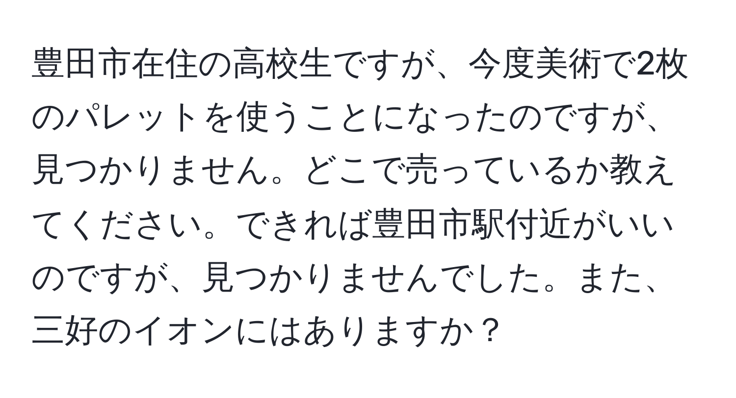 豊田市在住の高校生ですが、今度美術で2枚のパレットを使うことになったのですが、見つかりません。どこで売っているか教えてください。できれば豊田市駅付近がいいのですが、見つかりませんでした。また、三好のイオンにはありますか？