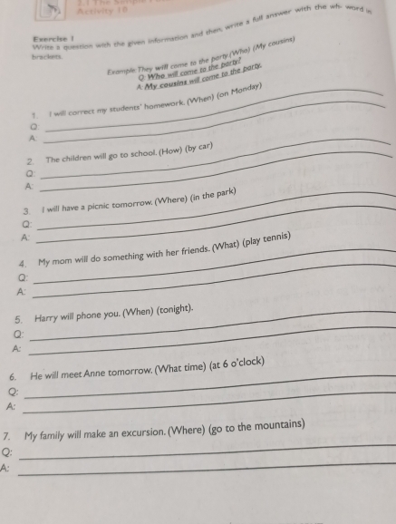 Activity 10 
Write a duestion with she given information and then write a full antwer with the wh- ward i 
Exercise 1 
Example:They will come to the porty.(Who) (My cousins) 
brackets. 
O: Who will come to the party! 
A My cousins will come to the party. 
?. I will correct my students' homework. (When) (on Monday) 
Q 
A. 
2. The children will go to school, (How) (by car) 
Q 
_ 
A: 
_ 
3. I will have a picnic tomorrow. (Where) (in the park) 
Q: 
A: 
_ 
_ 
4. My mom will do something with her friends. (What) (play tennis) 
Q: 
A: 
_ 
5. Harry will phone you. (When) (tonight). 
Q: 
A: 
6. He will meet Anne tomorrow. (What time) (at 6 o'clock) 
Q:_ 
_ 
A: 
7. My family will make an excursion. (Where) (go to the mountains) 
Q: 
_ 
A: 
_