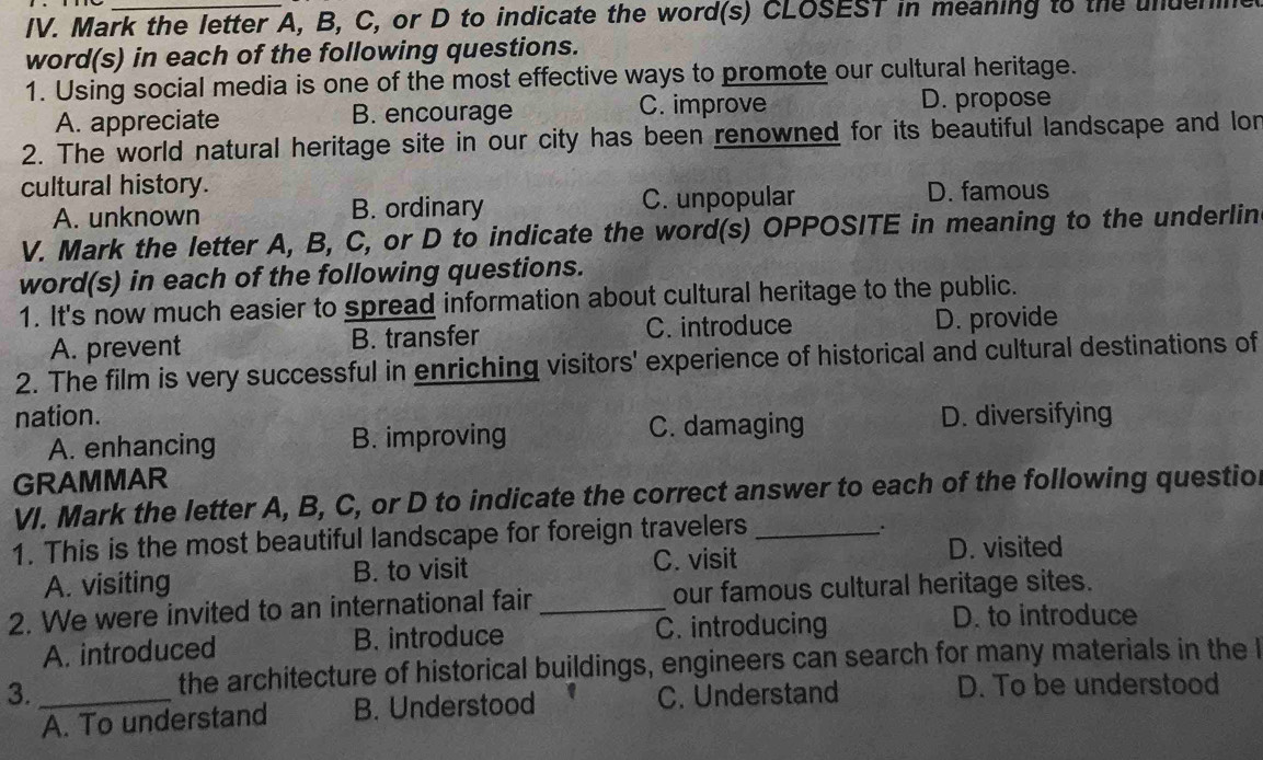 Mark the letter A, B, C, or D to indicate the word(s) CLOSEST in meaning to the unden
word(s) in each of the following questions.
1. Using social media is one of the most effective ways to promote our cultural heritage.
A. appreciate B. encourage C. improve D. propose
2. The world natural heritage site in our city has been renowned for its beautiful landscape and lor
cultural history. D. famous
A. unknown B. ordinary C. unpopular
V. Mark the letter A, B, C, or D to indicate the word(s) OPPOSITE in meaning to the underlin
word(s) in each of the following questions.
1. It's now much easier to spread information about cultural heritage to the public.
A. prevent B. transfer C. introduce D. provide
2. The film is very successful in enriching visitors' experience of historical and cultural destinations of
nation. D. diversifying
A. enhancing B. improving C. damaging
GRAMMAR
VI. Mark the letter A, B, C, or D to indicate the correct answer to each of the following questio
1. This is the most beautiful landscape for foreign travelers_
.
A. visiting B. to visit C. visit
D. visited
2. We were invited to an international fair_ our famous cultural heritage sites.
A. introduced B. introduce C. introducing
D. to introduce
the architecture of historical buildings, engineers can search for many materials in the 
3._ C. Understand D. To be understood
A. To understand B. Understood