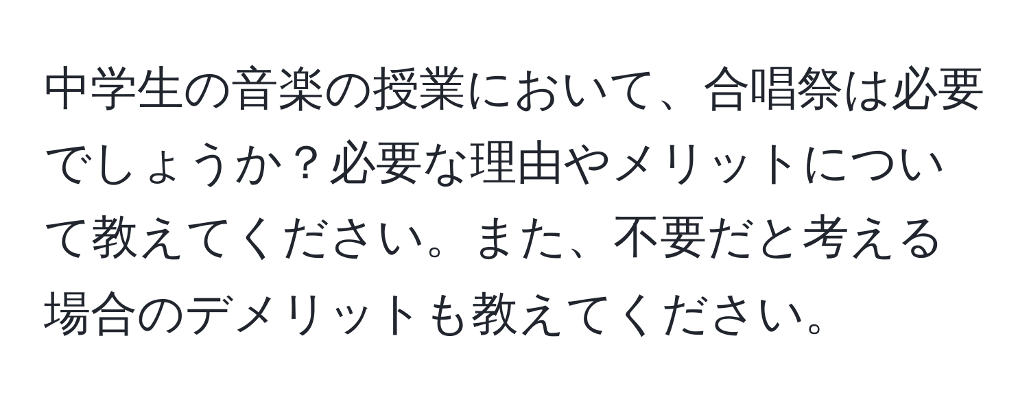 中学生の音楽の授業において、合唱祭は必要でしょうか？必要な理由やメリットについて教えてください。また、不要だと考える場合のデメリットも教えてください。