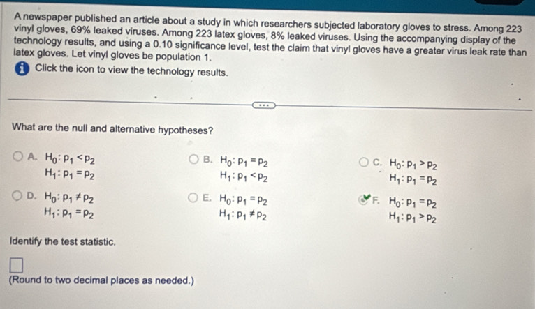 A newspaper published an article about a study in which researchers subjected laboratory gloves to stress. Among 223
vinyl gloves, 69% leaked viruses. Among 223 latex gloves, 8% leaked viruses. Using the accompanying display of the
technology results, and using a 0.10 significance level, test the claim that vinyl gloves have a greater virus leak rate than
latex gloves. Let vinyl gloves be population 1.
Click the icon to view the technology results.
What are the null and alternative hypotheses?
A. H_0:p_1 B. H_0:p_1=p_2 C. H_0:p_1>p_2
H_1:p_1=p_2
H_1:p_1
H_1:p_1=p_2
D. H_0:p_1!= p_2 E. H_0:p_1=p_2 F. H_0:p_1=p_2
H_1:p_1=p_2
H_1:p_1!= p_2
H_1:p_1>p_2
Identify the test statistic.
(Round to two decimal places as needed.)