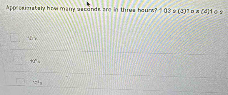 Approximately how many seconds are in three hours? 1 Q3 s (3) 1 o s (4) 1 o s
10^3s
10^5s
10^4s