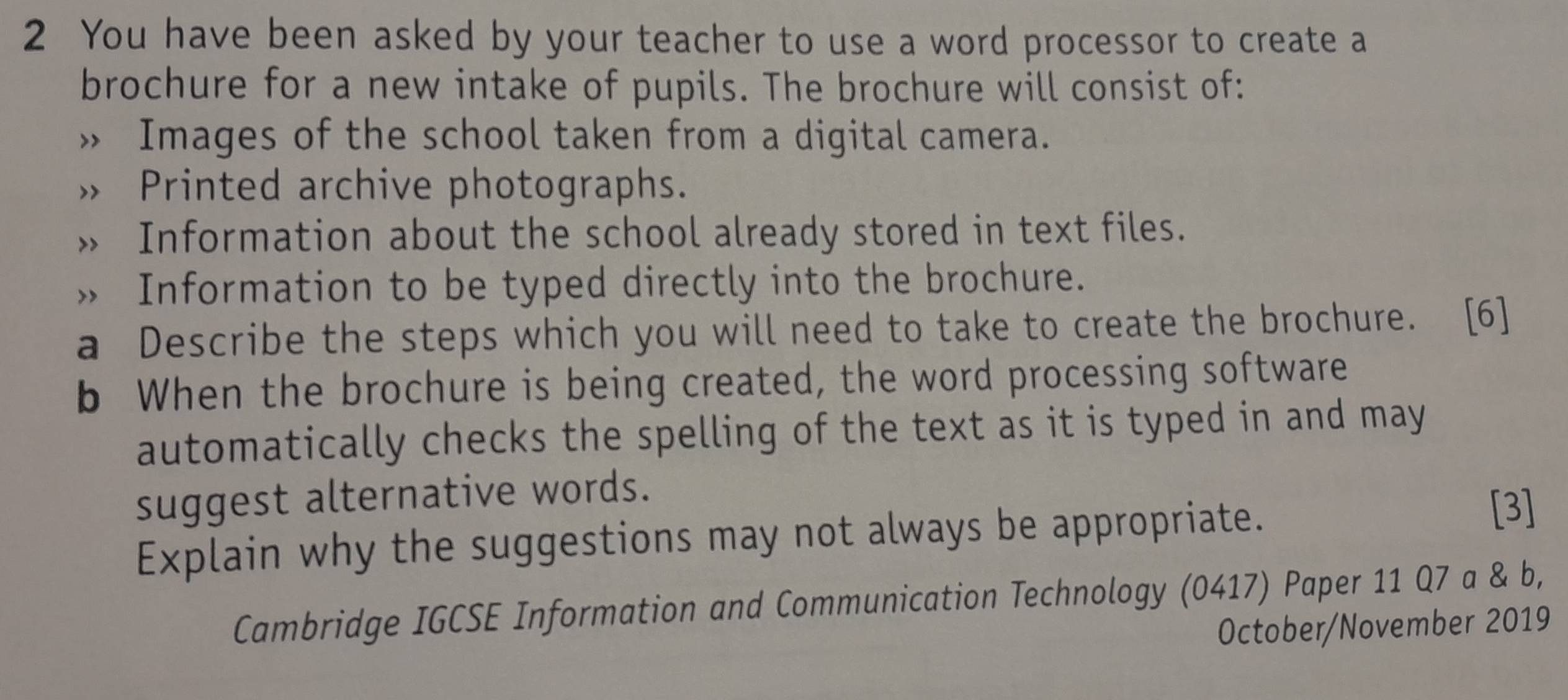 You have been asked by your teacher to use a word processor to create a 
brochure for a new intake of pupils. The brochure will consist of: 
Images of the school taken from a digital camera. 
Printed archive photographs. 
Information about the school already stored in text files. 
、 Information to be typed directly into the brochure. 
a Describe the steps which you will need to take to create the brochure. [6] 
b When the brochure is being created, the word processing software 
automatically checks the spelling of the text as it is typed in and may 
suggest alternative words. 
Explain why the suggestions may not always be appropriate. [3] 
Cambridge IGCSE Information and Communication Technology (0417) Paper 11 Q7 a & b, 
October/November 2019