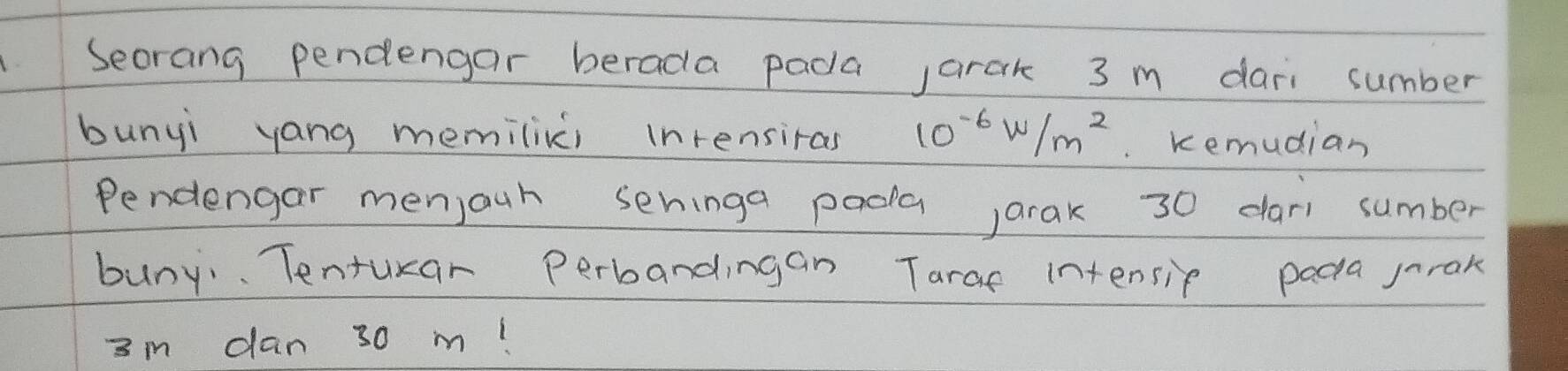 Secrang pendengar berada pada jarak 3 m dari sumber 
bunyi yang memilixci inrensiras 10^(-6)W/m^2. Kemudian 
Pendengar menjauh seninga pada ,arak 30 dar sumber 
buny. Tenturar perbandingan Tarae intensip paca jrok
3m dan 30 m!