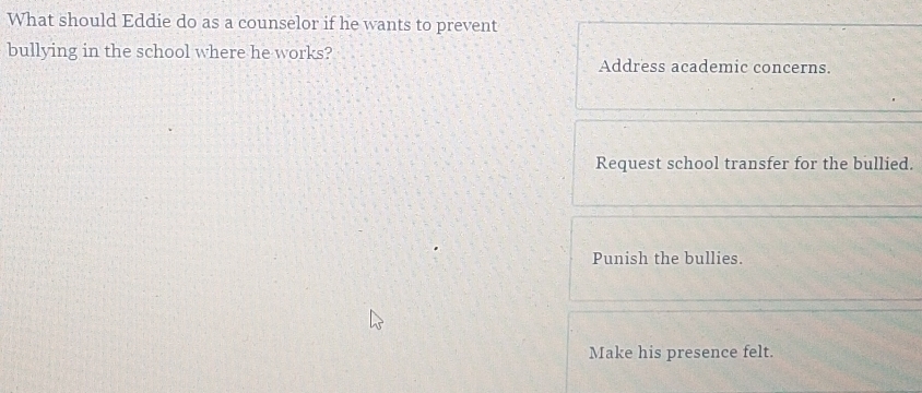 What should Eddie do as a counselor if he wants to prevent
bullying in the school where he works? Address academic concerns.
Request school transfer for the bullied.
Punish the bullies.
Make his presence felt.