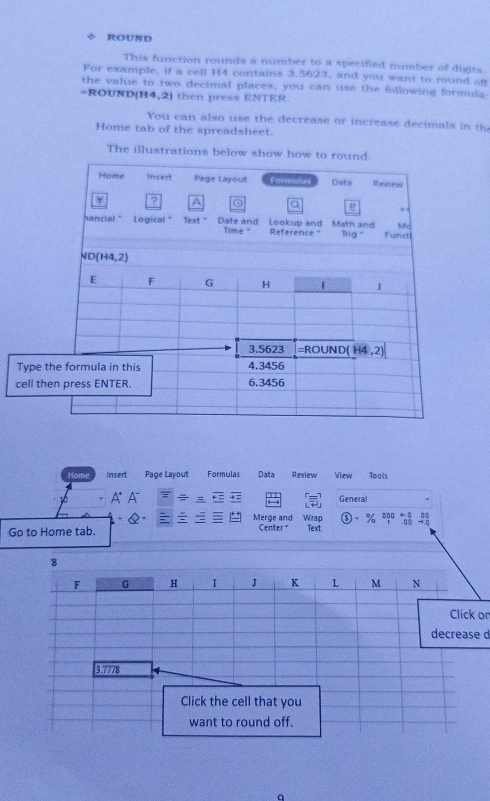 ÷ ROUND
This function rounds a number to a specified number of digits.
For example, if a cell H4 contains 3.5623, and you want to round of
the value to two decimal places, you can use the following formula:
=ROUND(H4,2) then press ENTER
You can also use the decrease or increase decimals in the
Home tab of the spreadsheet.
The illustrations below sho
Home Insert Page Layout Formulas Data Review View Tools
A A : General
Merge and Wrap ③ · % 000 ←0 -00
Center Text
Go to Home tab. . 0 0 → σ
on
d