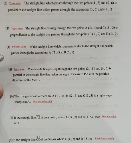 [2] Frese that The straight line which passes through the two points (4,2) and (5,6) is 
parallel to the straight line which passes through the two points (0,5) and (-1,1). 
[3] Prevethat The straight line passing through the two points A(-3,4) and C(-3,-2) is 
perpendicular to the straight line passing through the two points B(1,2) and D(-3,2)
[4] End the set of the straight line which is perpendicular to the straight line which 
passes through the two points A(2,-3), B(3,5). 
[5] Press that The straight line passing through the two points (2,-1) and (6,3) is 
parallel to the straight line that makes an angle of measure 45° with the positive 
direction of the X-axis . 
[6] The triangle whose vertices are A(3,-1), B(X,3) and C(5,3) is a right-angled 
triangle at A , Find the value of X
[7] If the straight line overleftrightarrow AB #/ the y-axis , where A(X,7) and B(3,5) , then Find the value 
of X. 
[8] If the straight line overleftrightarrow CD #/ the X-axis where C(4,2) and D(-5,y) , Find the value of y