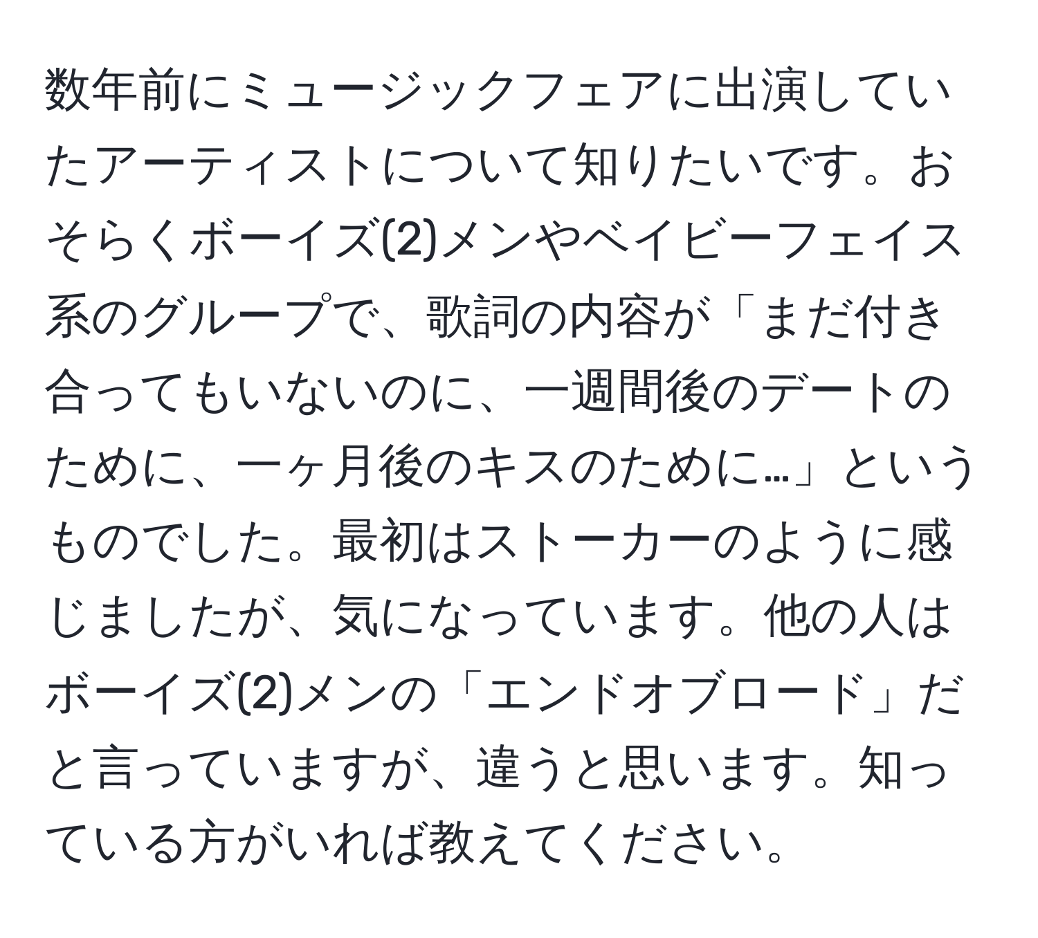 数年前にミュージックフェアに出演していたアーティストについて知りたいです。おそらくボーイズ(2)メンやベイビーフェイス系のグループで、歌詞の内容が「まだ付き合ってもいないのに、一週間後のデートのために、一ヶ月後のキスのために…」というものでした。最初はストーカーのように感じましたが、気になっています。他の人はボーイズ(2)メンの「エンドオブロード」だと言っていますが、違うと思います。知っている方がいれば教えてください。