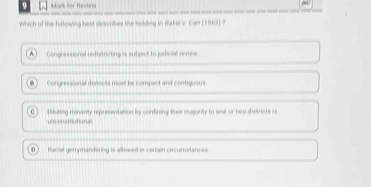 Mark for Rleview
Which of the following best describes the holding in Bakerv. Carr (1962) ?
^  Congressional redistricting is subject to judicial review.
n  Congressional districts must be compact and contiguous.
C ) Diluting minority representation by confining their majority to one or two districts is
unconstitutional
0 ) Racial gerrymandering is allowed in certain circumstances.