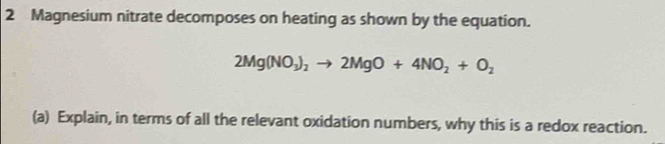 Magnesium nitrate decomposes on heating as shown by the equation.
2Mg(NO_3)_2to 2MgO+4NO_2+O_2
(a) Explain, in terms of all the relevant oxidation numbers, why this is a redox reaction.