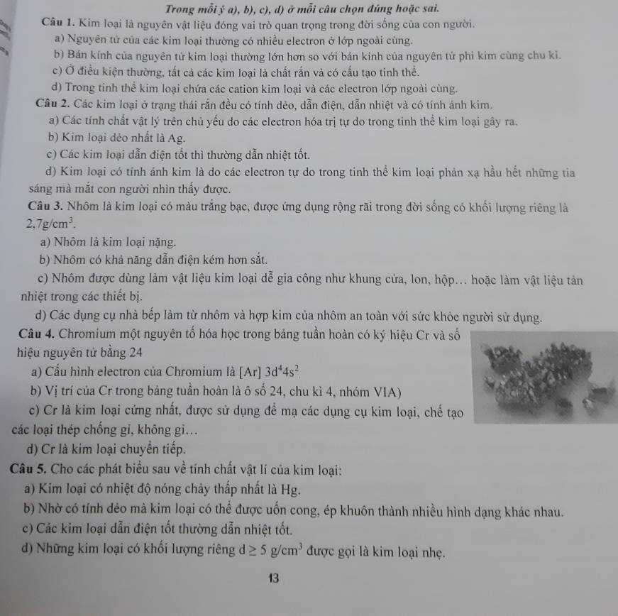 Trong mỗi ý a), b), c), d) ở mỗi câu chọn đúng hoặc sai.
Câu 1. Kim loại là nguyên vật liệu đóng vai trò quan trọng trong đời sống của con người.
a) Nguyên tử của các kim loại thường có nhiều electron ở lớp ngoài cùng.
b) Bán kính của nguyên tử kim loại thường lớn hơn so với bản kính của nguyên tử phi kim cùng chu kì.
c) Ở điều kiện thường, tất cả các kim loại là chất rắn và có cấu tạo tinh thể.
d) Trong tinh thể kim loại chứa các cation kim loại và các electron lớp ngoài cùng.
Câu 2. Các kim loại ở trạng thái rắn đều có tính dẻo, dẫn điện, dẫn nhiệt và có tính ánh kim.
a) Các tính chất vật lý trên chủ yếu do các electron hóa trị tự do trong tinh thể kim loại gây ra.
b) Kim loại dẻo nhất là Ag.
c) Các kim loại dẫn điện tốt thì thường dẫn nhiệt tốt.
d) Kim loại có tính ánh kim là do các electron tự do trong tinh thể kim loại phản xạ hầu hết những tia
sáng mà mắt con người nhìn thấy được.
Câu 3. Nhôm là kim loại có màu trắng bạc, được ứng dụng rộng rãi trong đời sống có khổi lượng riêng là
2,7g/cm^3.
a) Nhôm là kim loại nặng.
b) Nhôm có khả năng dẫn điện kém hơn sắt.
c) Nhôm được dùng làm vật liệu kim loại dễ gia công như khung cửa, lon, hộp... hoặc làm vật liệu tản
nhiệt trong các thiết bị.
d) Các dụng cụ nhà bếp làm từ nhôm và hợp kim của nhôm an toàn với sức khỏe người sử dụng.
Câu 4. Chromium một nguyên tố hóa học trong bảng tuần hoàn có ký hiệu Cr và số
hiệu nguyên tử bằng 24
a) Cấu hình electron của Chromium là [Ar] 3d^44s^2
b) Vị trí của Cr trong bảng tuần hoàn là ô số 24, chu kì 4, nhóm VIA)
c) Cr là kim loại cứng nhất, được sử dụng để mạ các dụng cụ kim loại, chế tạo
các loại thép chống gi, không gi...
d) Cr là kim loại chuyển tiếp.
Câu 5. Cho các phát biểu sau về tính chất vật lí của kim loại:
a) Kim loại có nhiệt độ nóng chảy thấp nhất là Hg.
b) Nhờ có tính dẻo mà kim loại có thể được uốn cong, ép khuôn thành nhiều hình dạng khác nhau.
c) Các kim loại dẫn điện tốt thường dẫn nhiệt tốt.
d) Những kim loại có khối lượng riêng d≥ 5g/cm^3 được gọi là kim loại nhẹ.
13