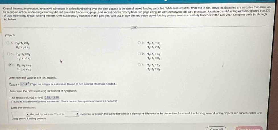 One of the most impressive, innovative advances in online fundraising over the past decade is the rise of crowd-funding websites. While features differ from site to site, crowd-funding sites are websites that allow you
to set up an online fundraising campaign based around a fundraising page, and accept money directly from that page using the website's own credit card processor. A certain crowd-funding website reported that 129
of 368 technology crowd-funding projects were successfully launched in the past year and 351 of 889 film and video crowd-funding projects were successfully launched in the past year. Complete parts (a) through
(c) below.
projects.
B.
A. H_0:π _1!= π _2 H_0:π _1=π _2
H_1:x_1
H_1:π _1>π _2
D.
C. H_0:π _1=π _2 H_0:π _1!= π _2
H_1
H_1-n_1=π _2
F
E. H_0n_1=n_2 H_0, π _1!= π _2
H_1:z_1!= z_2
H_1:π _1>π _2
Determine the value of the test statistic
Z_STAT=-1.47 (Type an integer or a decimal. Round to two decimal places as needed.)
Determine the critical value(s) for this test of hypothesis.
The critical value(s) is (are) 2.58, -2.58
(Round to two decimal places as needed. Use a comma to separate answers as needed)
State the conclusion.
the null hypothesis. There is evidence to support the claim that there is a significant difference in the proportion of successful technology crowd-funding projects and successful film and
video crowd-funding projects.