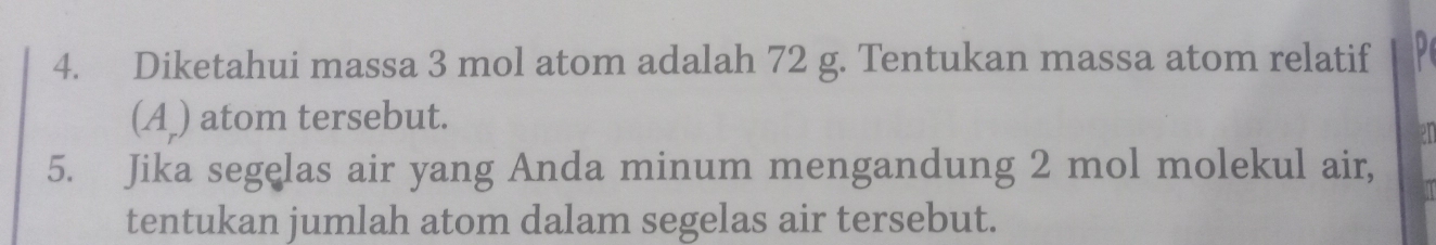 Diketahui massa 3 mol atom adalah 72 g. Tentukan massa atom relatif 
(A_) atom tersebut. 
5. Jika segelas air yang Anda minum mengandung 2 mol molekul air, 
tentukan jumlah atom dalam segelas air tersebut.