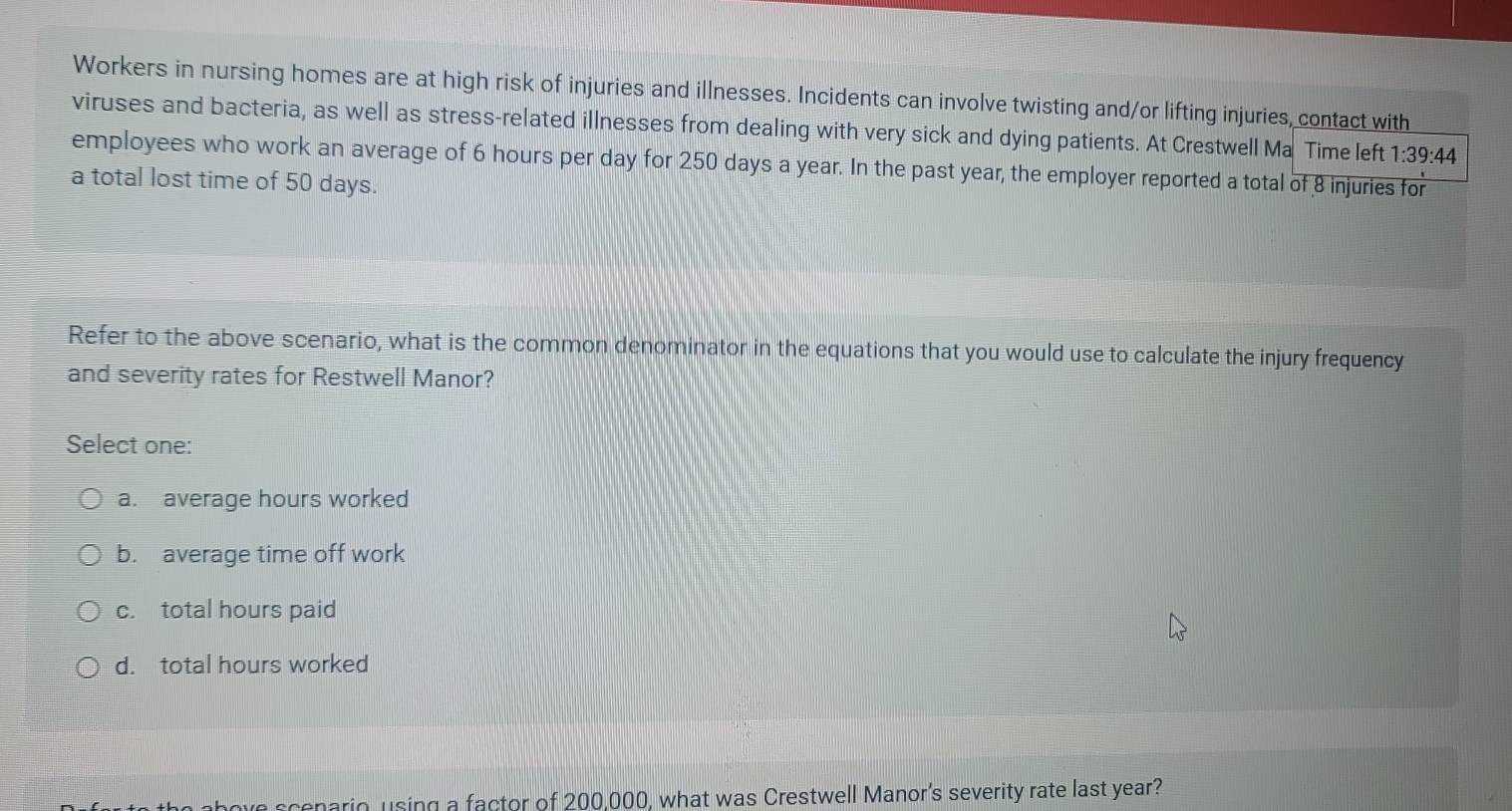 Workers in nursing homes are at high risk of injuries and illnesses. Incidents can involve twisting and/or lifting injuries, contact with
viruses and bacteria, as well as stress-related illnesses from dealing with very sick and dying patients. At Crestwell Ma Time left 1:39:44
employees who work an average of 6 hours per day for 250 days a year. In the past year, the employer reported a total of 8 injuries for
a total lost time of 50 days.
Refer to the above scenario, what is the common denominator in the equations that you would use to calculate the injury frequency
and severity rates for Restwell Manor?
Select one:
a. average hours worked
b. average time off work
c. total hours paid
d. total hours worked
ve scenario, using a factor of 200,000, what was Crestwell Manor's severity rate last year?