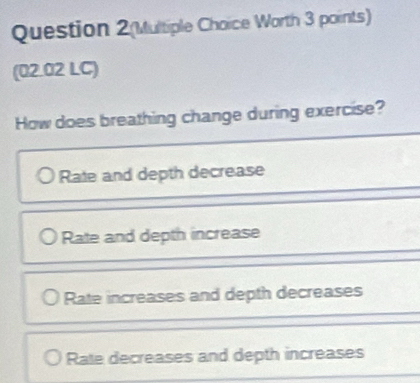 Question 2(Multiple Choice Worth 3 points)
(02.02 LC)
How does breathing change during exercise?
Rate and depth decrease
Rate and depth increase
Rate increases and depth decreases
Rate decreases and depth increases