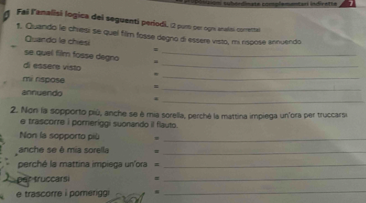 polaioni subordinate complementarí indirette 
Fai lanalisi logica dei seguenti periodi. (2 purt per ogm analisi corretta) 
1. Quando le chresi se quel film fosse degno di essere visto, mi rispose annuendo 
Quando le chiesi 
= 
_ 
se quel film fosse degno =_ 
di essere visto 
= 
mil rspose 
_ 
= 
annuendo 
_ 
_ 
= 
2. Non la sopporto più, anche se è mia sorella, perché la mattina impiega un'ora per truccarsu 
e trascorre i poreríggi suonando il flauto. 
Non la sopporto più =_ 
anche se è mia sorella =_ 
perché la mattina impiega un'ora =_ 
per truccarsi 
_= 
e trascorre i pomeriggi =_