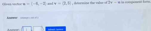 Given vector u=langle -6,-2rangle and v=langle 2,5rangle , determine the value of 2v-u in component form. 
Answer Attempt 1 out of 2 
Answer: Subenit Answer