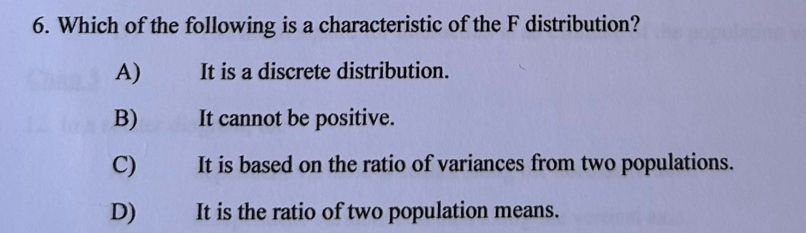 Which of the following is a characteristic of the F distribution?
A) It is a discrete distribution.
B) It cannot be positive.
C) It is based on the ratio of variances from two populations.
D) It is the ratio of two population means.