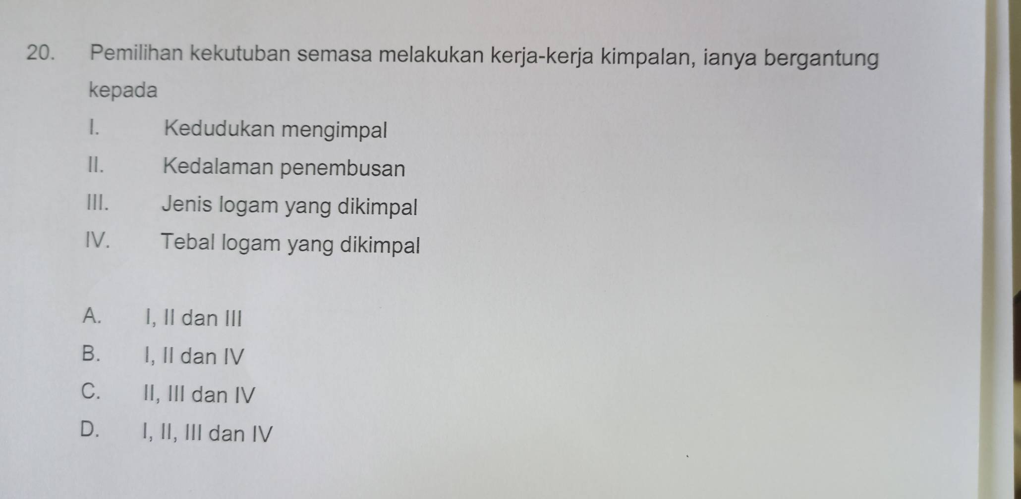 Pemilihan kekutuban semasa melakukan kerja-kerja kimpalan, ianya bergantung
kepada
1. Kedudukan mengimpal
II. Kedalaman penembusan
III. Jenis logam yang dikimpal
IV. €£ Tebal logam yang dikimpal
A. I, II dan III
B. I, II dan IV
C. II, III dan IV
D. I, II, III dan IV