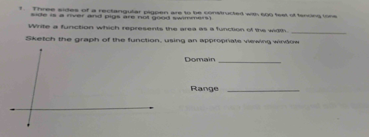 Three sides of a rectangular pigpen are to be constructed with 600 feet of fencing (one 
side is a river and pigs are not good swimmers) 
Write a function which represents the area as a function of the width. 
_ 
Sketch the graph of the function, using an appropriate viewing window 
Domain_ 
Range_
