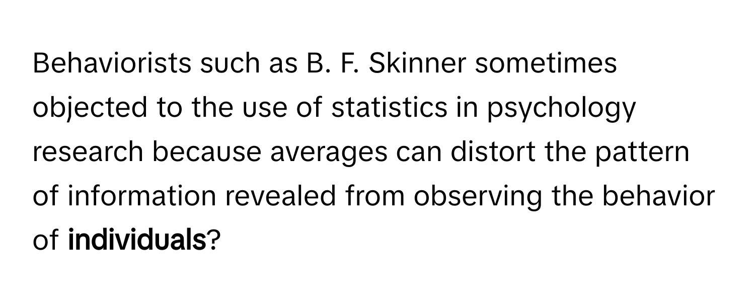 Behaviorists such as B. F. Skinner sometimes objected to the use of statistics in psychology research because averages can distort the pattern of information revealed from observing the behavior of **individuals**?