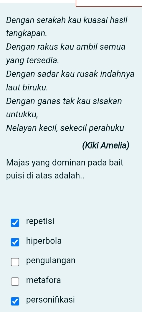 Dengan serakah kau kuasai hasil
tangkapan.
Dengan rakus kau ambil semua
yang tersedia.
Dengan sadar kau rusak indahnya
laut biruku.
Dengan ganas tak kau sisakan
untukku,
Nelayan kecil, sekecil perahuku
(Kiki Amelia)
Majas yang dominan pada bait
puisi di atas adalah..
repetisi
hiperbola
pengulangan
metafora
personifıkasi