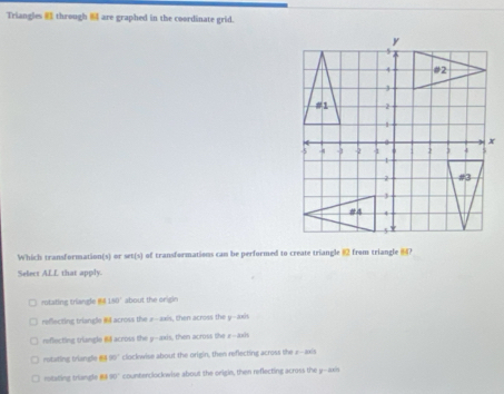 Triangles through are graphed in the coordinate grid.
x
Which transformation(s) or set(s) of transformations can be performed to create triangle from triangle ?
Select ALL that apply.
rotating triangle 841.50° about the origin
reflecting triangle across the a -axis, then across the y-axis
reflecting triangle # across the y-axis, then across the r -axis
rutating triangle 80° clockwise about the origin, then reflecting across the s-axis
rostating triangle 80° counterclockwise about the origin, then reflecting across the y --axis