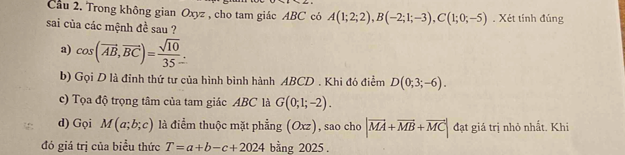 Trong không gian Oxyz , cho tam giác ABC có A(1;2;2), B(-2;1;-3), C(1;0;-5). Xét tính đúng 
sai của các mệnh đề sau ? 
a) cos (vector AB,vector BC)= sqrt(10)/35 . 
b) Gọi D là đỉnh thứ tư của hình bình hành ABCD. Khi đó điểm D(0;3;-6). 
c) Tọa độ trọng tâm của tam giác ABC là G(0;1;-2). 
d) Gọi M(a;b;c) là điểm thuộc mặt phẳng (Oxz) , sao cho |vector MA+vector MB+vector MC| đạt giá trị nhỏ nhất. Khi 
đó giá trị của biểu thức T=a+b-c+2024 bằng 2025 .