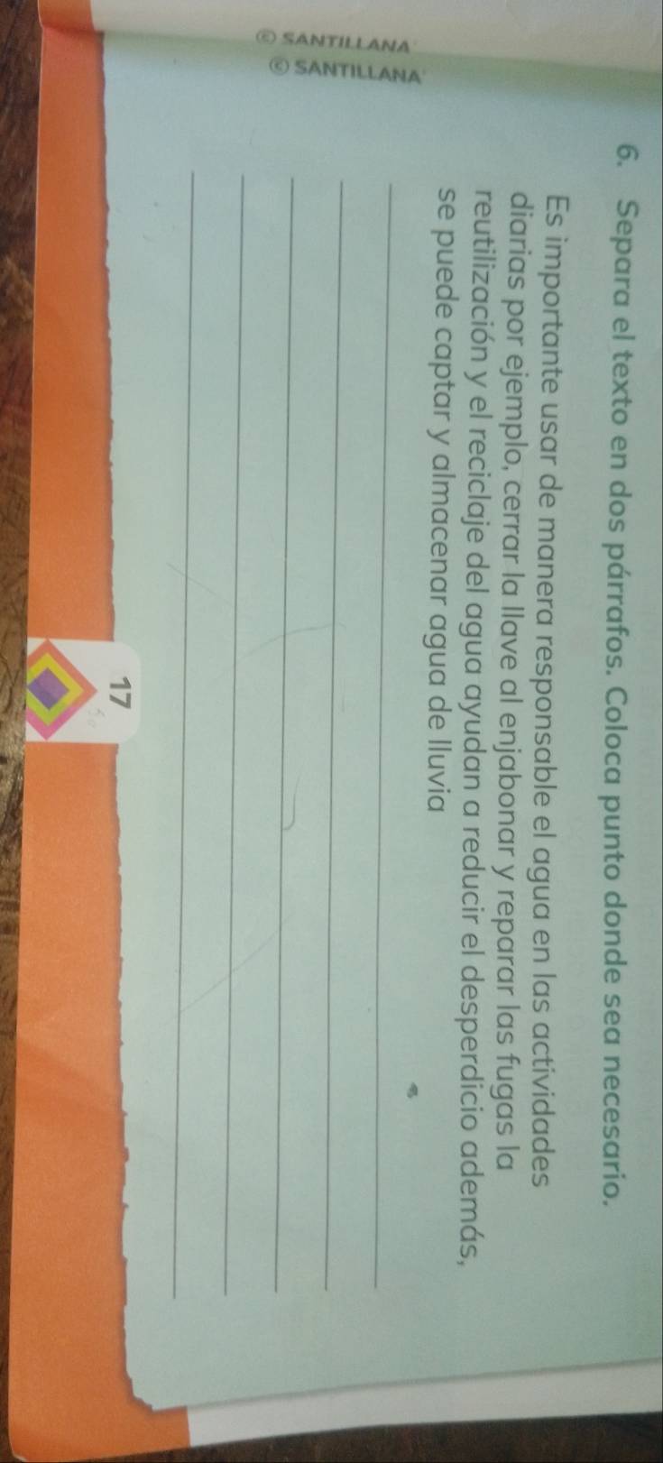 Separa el texto en dos párrafos. Coloca punto donde sea necesario. 
Es importante usar de manera responsable el agua en las actividades 
diarias por ejemplo, cerrar la llave al enjabonar y reparar las fugas la 
reutilización y el reciclaje del agua ayudan a reducir el desperdicio además, 
se puede captar y almacenar agua de lluvia 
E 
_ 
_ 
_ 
_ 
_ 
17