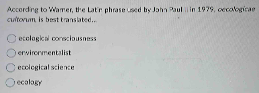 According to Warner, the Latin phrase used by John Paul II in 1979, oecologicae
cultorum, is best translated...
ecological consciousness
environmentalist
ecological science
ecology