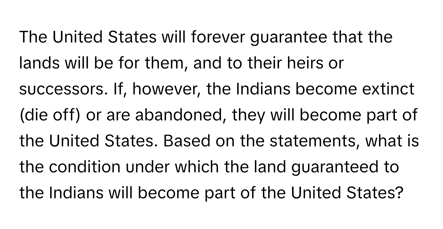 The United States will forever guarantee that the lands will be for them, and to their heirs or successors. If, however, the Indians become extinct (die off) or are abandoned, they will become part of the United States. Based on the statements, what is the condition under which the land guaranteed to the Indians will become part of the United States?