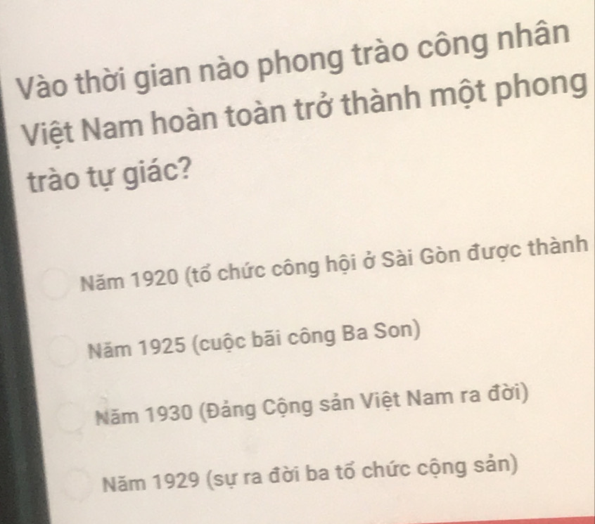 Vào thời gian nào phong trào công nhân
Việt Nam hoàn toàn trở thành một phong
trào tự giác?
Năm 1920 (tổ chức công hội ở Sài Gòn được thành
Năm 1925 (cuộc bãi công Ba Son)
Năm 1930 (Đảng Cộng sản Việt Nam ra đời)
Năm 1929 (sự ra đời ba tổ chức cộng sản)