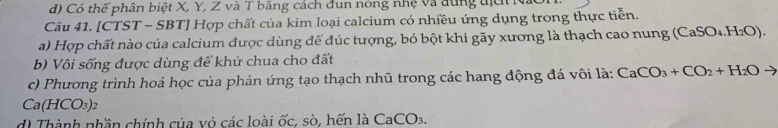 Có thể phân biệt X, Y, Z và T băng cách đun nóng nhệ và dùng tịc : 
Câu 41. [CTST - SBT] Hợp chất của kim loại calcium có nhiều ứng dụng trong thực tiễn. 
a) Hợp chất nào của calcium được dùng để đúc tượng, bó bột khi gãy xương là thạch cao nung (CaSO_4.H_2O). 
b) Vôi sống được dùng để khử chua cho đất 
c) Phương trình hoá học của phản ứng tạo thạch nhũ trong các hang động đá vôi là: CaCO_3+CO_2+H_2Oto
Ca(HCO_3)_2
di Thành nhần chính của vỏ các loài ốc, sò, hến là CaCO_3.