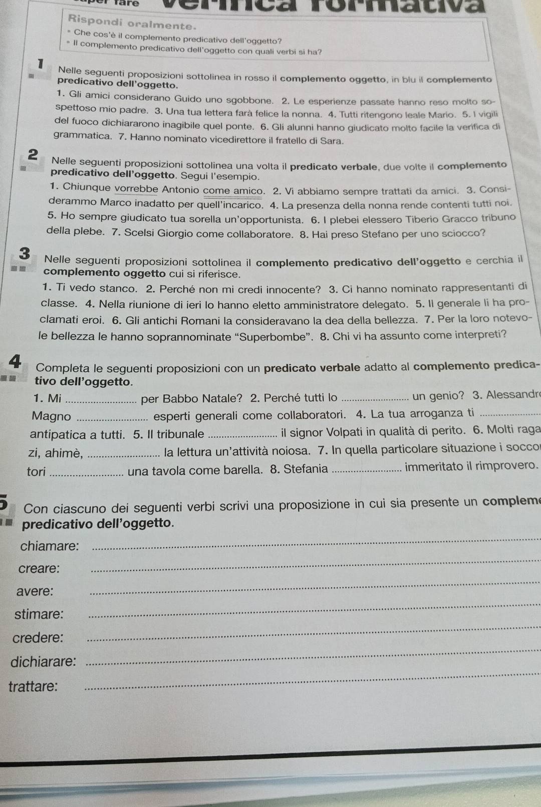 TTare Srmativa
Rispondi oralmente.
* Che cos'è il complemento predicativo dell’oggetto?
* Il complemento predicativo dell'oggetto con quali verbi si ha?
1 Nelle seguenti proposizioni sottolinea in rosso il complemento oggetto, in blu il complemento
predicativo dell'oggetto.
1. Gli amici considerano Guido uno sgobbone. 2. Le esperienze passate hanno reso molto so-
spettoso mio padre. 3. Una tua lettera farà felice la nonna. 4. Tutti ritengono leale Mario. 5. I vigili
del fuoco dichiararono inagibile quel ponte. 6. Gli alunni hanno giudicato molto facile la verifica di
grammatica. 7. Hanno nominato vicedirettore il fratello di Sara.
2 Nelle seguenti proposizioni sottolinea una volta il predicato verbale, due volte il complemento
predicativo dell’oggetto. Segui l'esempio.
1. Chiunque vorrebbe Antonio come amico. 2. Vi abbiamo sempre trattati da amici. 3. Consi-
derammo Marco inadatto per quell’incarico. 4. La presenza della nonna rende contenti tutti noi.
5. Ho sempre giudicato tua sorella un'opportunista. 6. I plebei elessero Tiberio Gracco tribuno
della plebe. 7. Scelsi Giorgio come collaboratore. 8. Hai preso Stefano per uno sciocco?
3 Nelle seguenti proposizioni sottolinea il complemento predicativo dell'oggetto e cerchia il
. . complemento oggetto cui si riferisce.
1. Ti vedo stanco. 2. Perché non mi credi innocente? 3. Ci hanno nominato rappresentanti di
classe. 4. Nella riunione di ieri lo hanno eletto amministratore delegato. 5. Il generale li ha pro-
clamati eroi. 6. Gli antichi Romani la consideravano la dea della bellezza. 7. Per la loro notevo-
le bellezza le hanno soprannominate “Superbombe”. 8. Chi vi ha assunto come interpreti?
4 Completa le seguenti proposizioni con un predicato verbale adatto al complemento predica-
tivo dell'oggetto.
1. Mi _per Babbo Natale? 2. Perché tutti lo _un genio? 3. Alessandr
Magno _esperti generali come collaboratori. 4. La tua arroganza ti_
antipatica a tutti. 5. Il tribunale _il signor Volpati in qualità di perito. 6. Molti raga
zi, ahimè, _la lettura un'attività noiosa. 7. In quella particolare situazione i soccor
tori_ una tavola come barella. 8. Stefania _immeritato il rimprovero.
Con ciascuno dei seguenti verbi scrivi una proposizione in cui sia presente un compleme
_
predicativo dell'oggetto.
_
chiamare:
_
creare:
avere:
stimare:
_
credere:
_
_
dichiarare:
_
trattare: