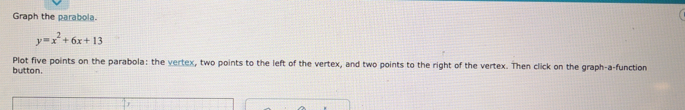 Graph the parabola.
y=x^2+6x+13
Plot five points on the parabola: the vertex, two points to the left of the vertex, and two points to the right of the vertex. Then click on the graph-a-function
button.