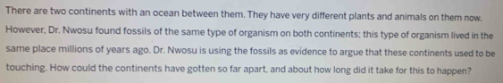 There are two continents with an ocean between them. They have very different plants and animals on them now. 
However, Dr. Nwosu found fossils of the same type of organism on both continents; this type of organism lived in the 
same place millions of years ago. Dr. Nwosu is using the fossils as evidence to argue that these continents used to be 
touching. How could the continents have gotten so far apart, and about how long did it take for this to happen?