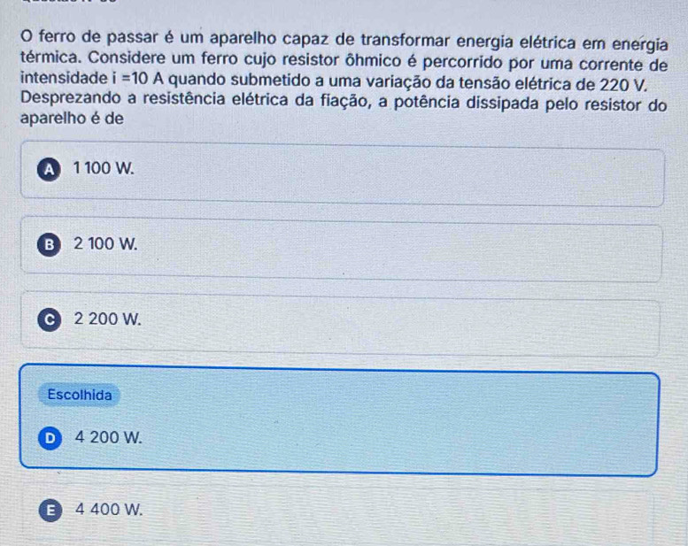 ferro de passar é um aparelho capaz de transformar energia elétrica em energia
térmica. Considere um ferro cujo resistor ôhmico é percorrido por uma corrente de
intensidade i=10A quando submetido a uma variação da tensão elétrica de 220 V.
Desprezando a resistência elétrica da fiação, a potência dissipada pelo resistor do
aparelho é de
A 1 100 W.
B 2 100 W.
C 2 200 W.
Escolhida
D 4 200 W.
E 4 400 W.